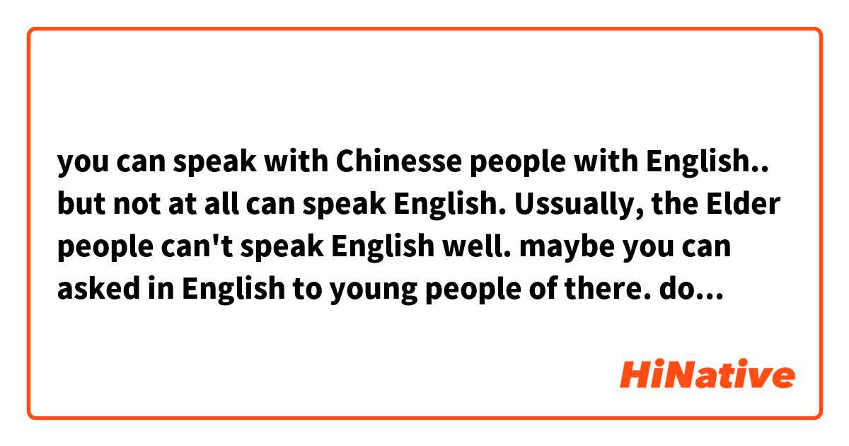 you can speak with Chinesse people with English.. but not at all can speak English. Ussually, the Elder people can't speak English well. maybe you can asked in English to young people of there.

does this sound natural?
