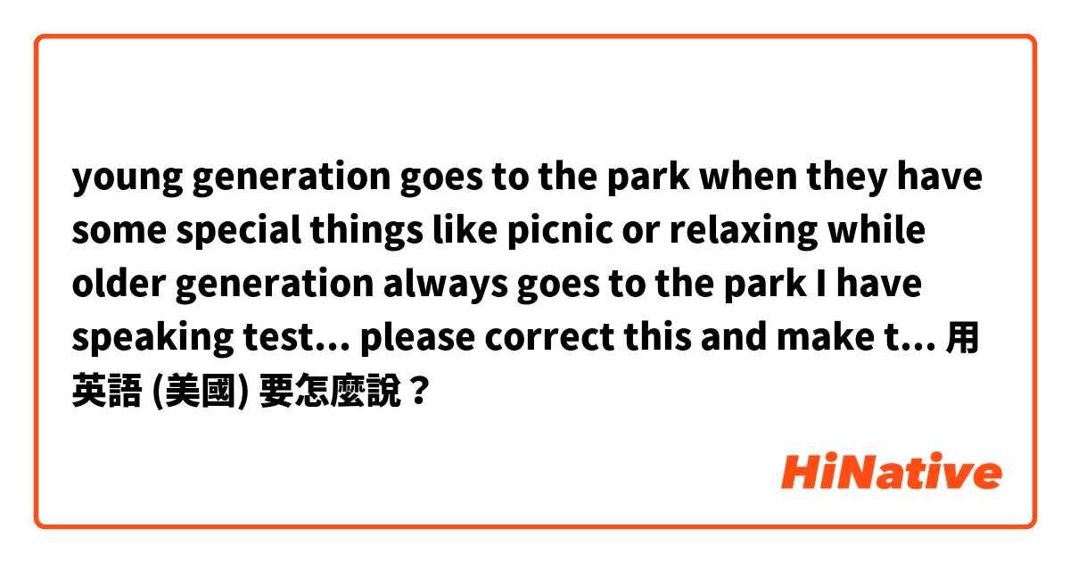 young generation goes to the park when they have some special things like picnic or relaxing
while older generation always goes to the park 


I have speaking test... please correct this and make this natural用 英語 (美國) 要怎麼說？