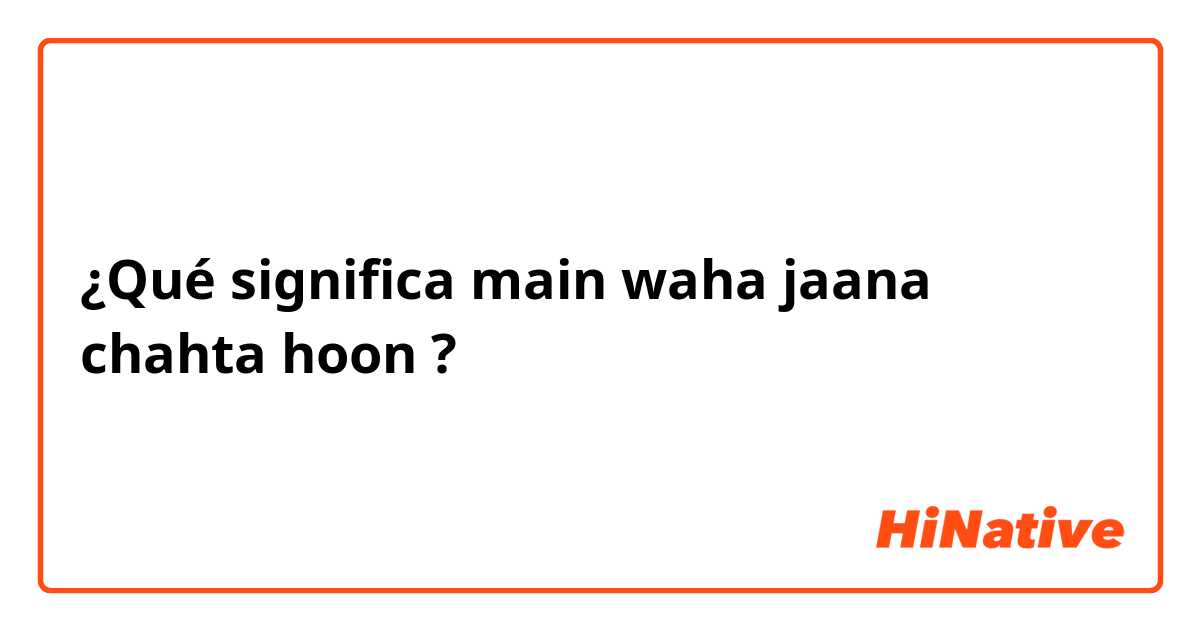 ¿Qué significa main waha jaana chahta hoon?