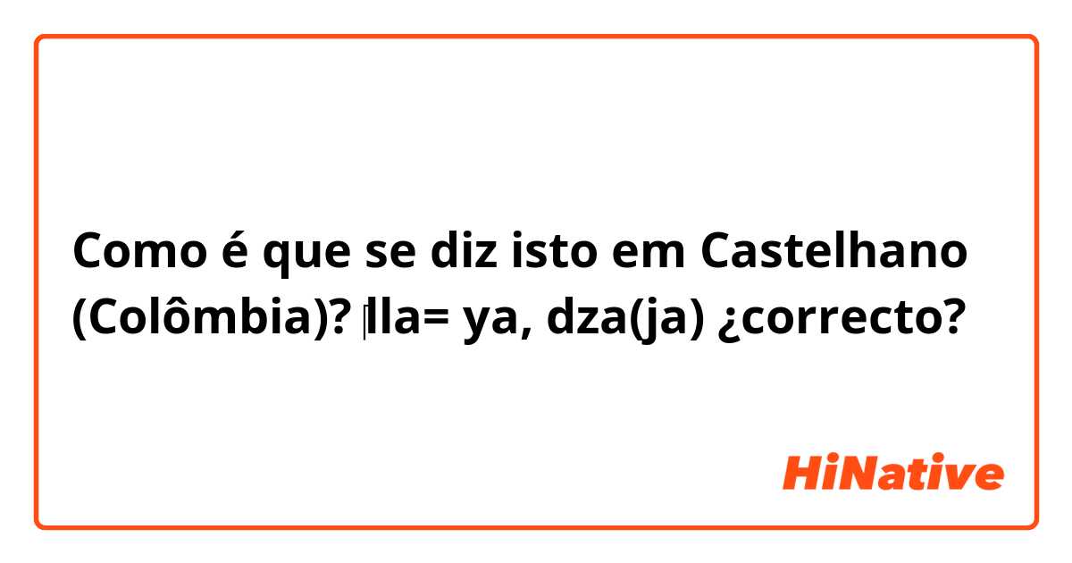 Como é que se diz isto em Castelhano (Colômbia)? ‎lla= ya, dza(ja)     ¿correcto? 