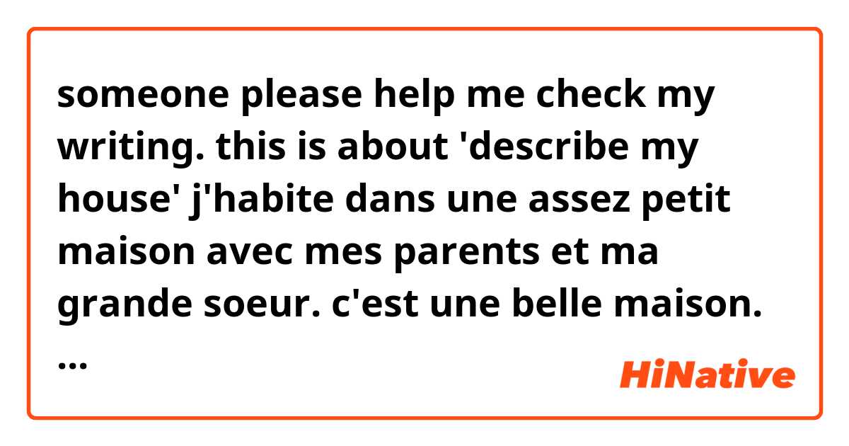 someone please help me check my writing.
this is about 'describe my house'

j'habite dans une assez petit maison avec mes parents et ma grande soeur. c'est une belle maison. À le devant de la maison, il y a deux pêcher. Chaque printemps, cettes arbres sont en fleurs rendre la maison plus belle. 
Ma maison a deux étages. Au rez-de-chaussée, le salon est devant de la maison. La cuisine et la salle de bain sont située à l'arrière de la maison. La chambre de mes parents est entre le salon et la cruisine. Les chambres de ma grande soeur et mienne sont af située au premier étage. À l'arrière de la maison, il y a un petit jardin. Mon père plante des légumes.