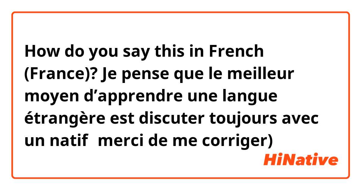 How do you say this in French (France)? Je pense que le meilleur moyen d’apprendre une langue étrangère est discuter toujours avec un natif（merci de me corriger)