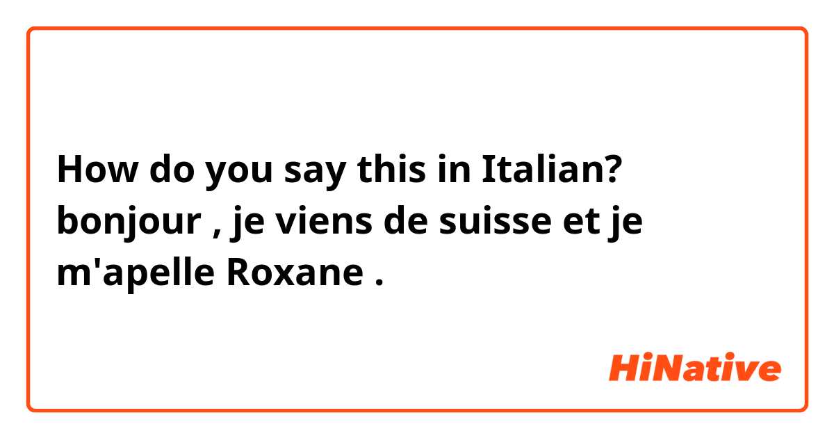 How do you say this in Italian? bonjour , je viens de suisse et je m'apelle Roxane . 