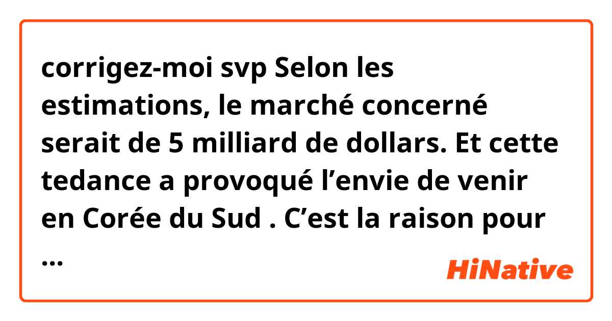 corrigez-moi svp 🙏

Selon les estimations, le marché concerné serait de 5 milliard de dollars. Et cette tedance a provoqué l’envie de venir en Corée du Sud . C’est la raison pour laquelle, les touristes étrangers fréquentent la Corée du Sud pour aller aux endroits où les personnages de drama ont été apparus. // fréquentent des lieux de tournages des séries télévisées populaire 