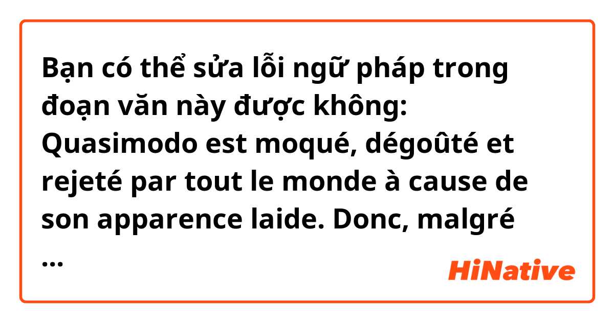 Bạn có thể sửa lỗi ngữ pháp trong đoạn văn này được không:
Quasimodo est moqué, dégoûté et rejeté par tout le monde à cause de son apparence laide. Donc, malgré une vie honnête et un travail acharné, Quasimodo est toujours considéré comme un méchant et est appelé par le titre "Pape des Fous".