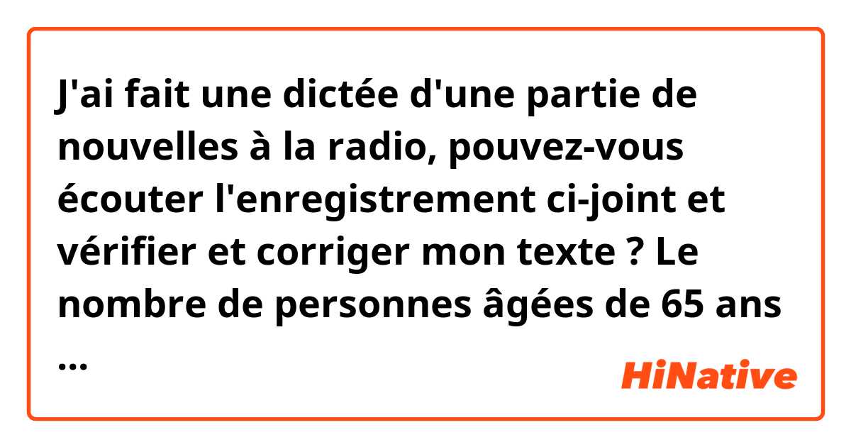 J'ai fait une dictée d'une partie de nouvelles à la radio, pouvez-vous écouter l'enregistrement ci-joint et vérifier et corriger mon texte ?

Le nombre de personnes âgées de 65 ans ou plus continue d’augmenter au Japon.
34,61 millions de Japonais, soient 27,3% de la population, font désormais partie des seniors.
30% des femmes sont âgées de 65 ans ou plus, ce? qui consiste un nouveau record.
La publication des ces donnés par le ministère de la gestion publique coïncide? avec la journée du respect aux personnes âgées ce lundi au Japon.
Les statistiques du ministère font apparaître un nombre record de 7,3 millions de seniors en activité en 2015.
Il s’agit de la 2ème hausse annuelle consécutive.
Parmi les Japonais âgés de 65 à 69 ans, 52,2% d’hommes et 31,6% de femmes avaient en emploi.

