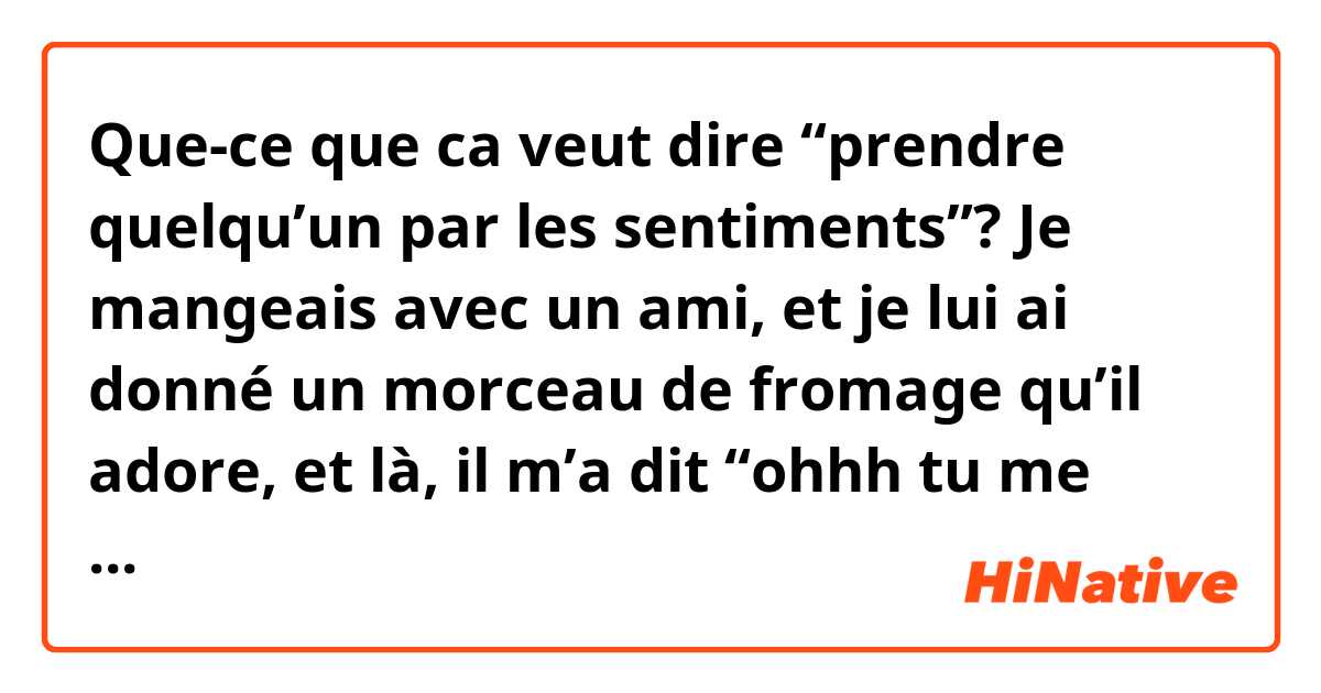 Que-ce que ca veut dire “prendre quelqu’un par les sentiments”? Je mangeais avec un ami, et je lui ai donné un morceau de fromage qu’il adore, et là, il m’a dit “ohhh tu me prends par les sentiments”. Ça serait utile si vous pourriez me donner d’autres exemples avec cette expression. Merci d’avance ;) 