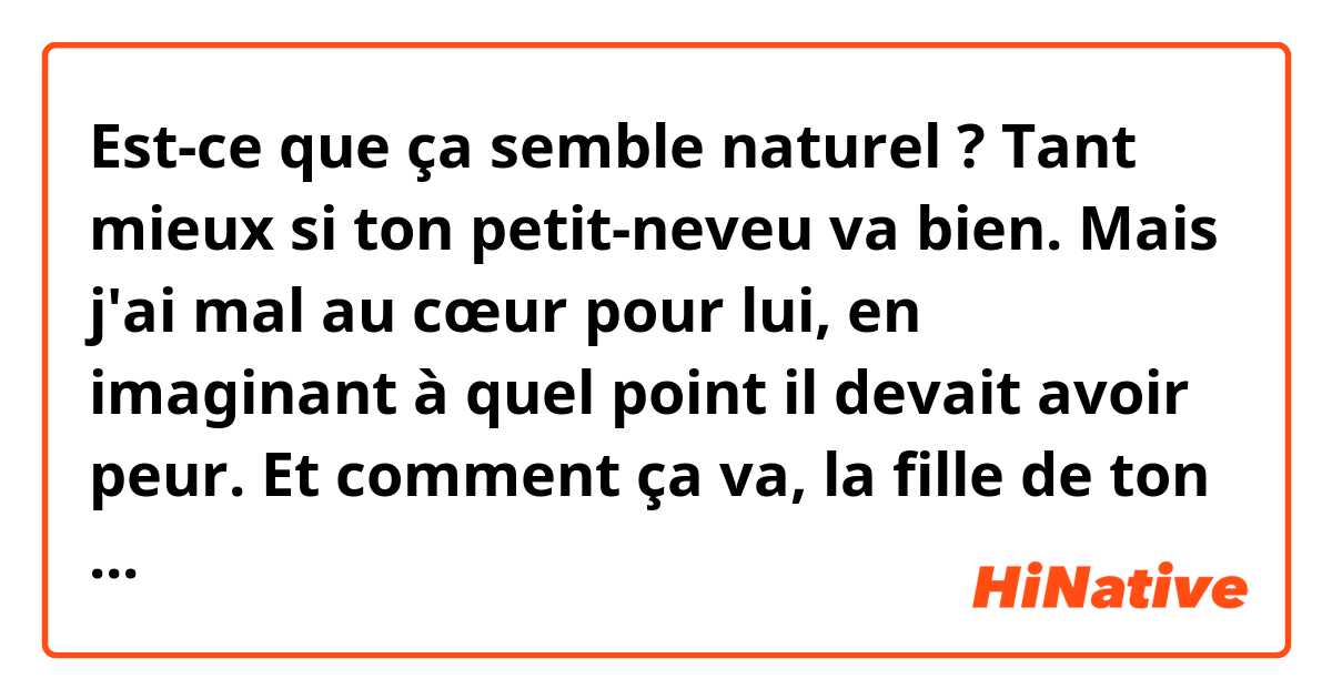 Est-ce que ça semble naturel ?

Tant mieux si ton petit-neveu va bien. Mais j'ai mal au cœur pour lui, en imaginant à quel point il devait avoir peur. Et comment ça va, la fille de ton ami ? J'imagine que ton ami devait vraiment être inquiet pour elle. Je me souviens que mon père m'a dit que c'était pénible de voir ses enfants souffrir devant ses yeux.
Ça doit être difficile de ne pas pouvoir bien dormir d'inquiétudes. Mais après la pluie vient le beau temps, les temps difficiles ne durent pas longtemps. J'espère que tu vas vite te sentir mieux.

※Le context
Les événements qui sont arrivés à un ami.
①Son petit-neveu a eu un accident. Une voiture lui est rentrée dedans. Mais heureusement, rien de grave.
②Une fille de son ami a été transportée en urgence pour un problème de convulsion.
③Son père va se faire opérer du cœur.
④Donc il s'inquiète beaucoup ces derniers temps et ne dort pas très bien.
