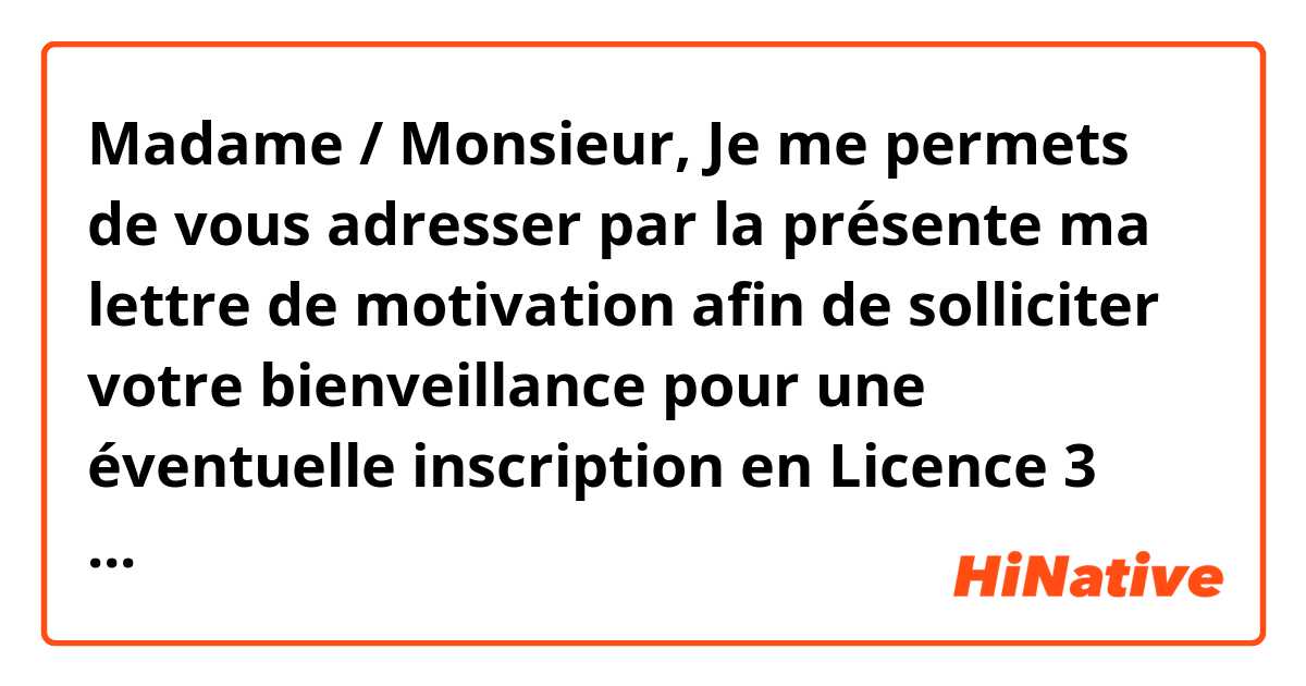 Madame / Monsieur,

Je me permets de vous adresser par la présente ma lettre de motivation afin de solliciter votre bienveillance pour une éventuelle inscription en Licence 3 mention Lettres.

En tant qu’étudiante de 4e année en spécialité de français, j’ai obtenu souvent des bourses scolaires, ce qui m’a donné envie d’acquérir plus de connaissances dans le domaine de la Didactique de FLE.

Depuis l’enfance, je m’intéresse à la littérature française. De plus, j’ai consacré énormément de temps à lire les écrivains les plus réputés : Victor Hugo, Alexandre Dumas, Balzac etc. Grâce à ces lectures, j’ai cultivé une passion particulière pour la langue et la littérature française, c’est pourquoi j’ai choisi le français comme spécialité à l’université. 

Pendant mes 4 ans à l’université, surtout au temps libre, je me suis affectivement engagée dans des services volontaires. Par exemple, pendant les vacances d’été de deuxième année, j’ai réussi à être sélectionnée comme enseignante bénévole à Shehe de la province de Gansu. Malgré de vrais défis dans la vie quotidienne (manque d’eau, vent furieux, climat sec etc.) j’ai bien accompli la mission d’enseignement au bout d’un mois dont l’expérience m’est précieuse surtout pour avoir un sens d’autonomie, un esprit d’équipe et une aptitude d’adaptation. 

Après les quatre années à l’Université, je me détermine de continuer mes études, car le désir d’approfondir mes connaissances sur la langue et la culture française me tenait toujours à cœur. Votre département jouit d’une très bonne réputation sur l’éducation et les recherches de FLE, je suis sûre qu’étudier chez vous sera le meilleur choix pour ma carrière professionnelle à l’avenir.

Dans l’attente de votre réponse favorable, je reste à votre disposition, et je vous prie d’agréer， Madame/Monsieur, l’expression de mes salutations les plus distinguées.


Ici, c'est une lettre de motivation, pourriez vous m'aider la corriger? s'il vous plaît! merci beaucoup!