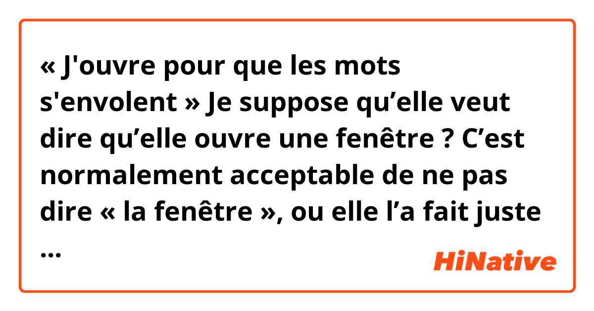 « J'ouvre pour que les mots s'envolent »

Je suppose qu’elle veut dire qu’elle ouvre une fenêtre ? C’est normalement acceptable de ne pas dire « la fenêtre », ou elle l’a fait juste pour avoir moins de syllables dans les paroles ?

La chanson est « Les Pages » de Myrtille.