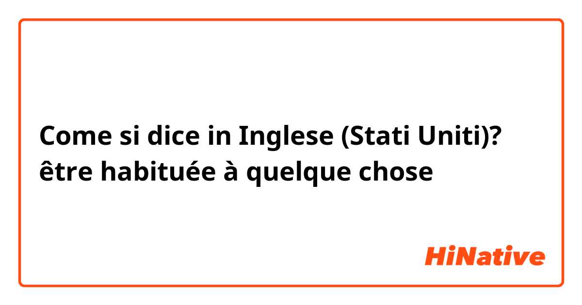 Come si dice in Inglese (Stati Uniti)? être habituée à quelque chose