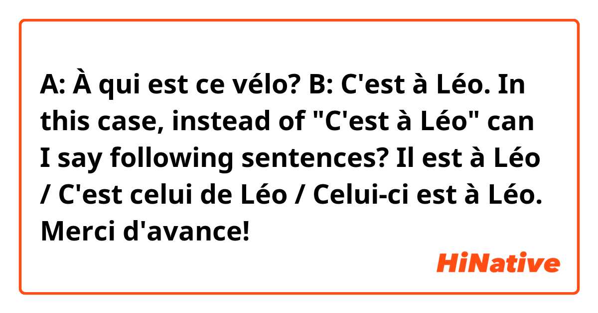A: À qui est ce vélo?
B: C'est à Léo.

In this case, instead of "C'est à Léo"
can I say following sentences?

Il est à Léo / C'est celui de Léo / Celui-ci est à Léo.

Merci d'avance!