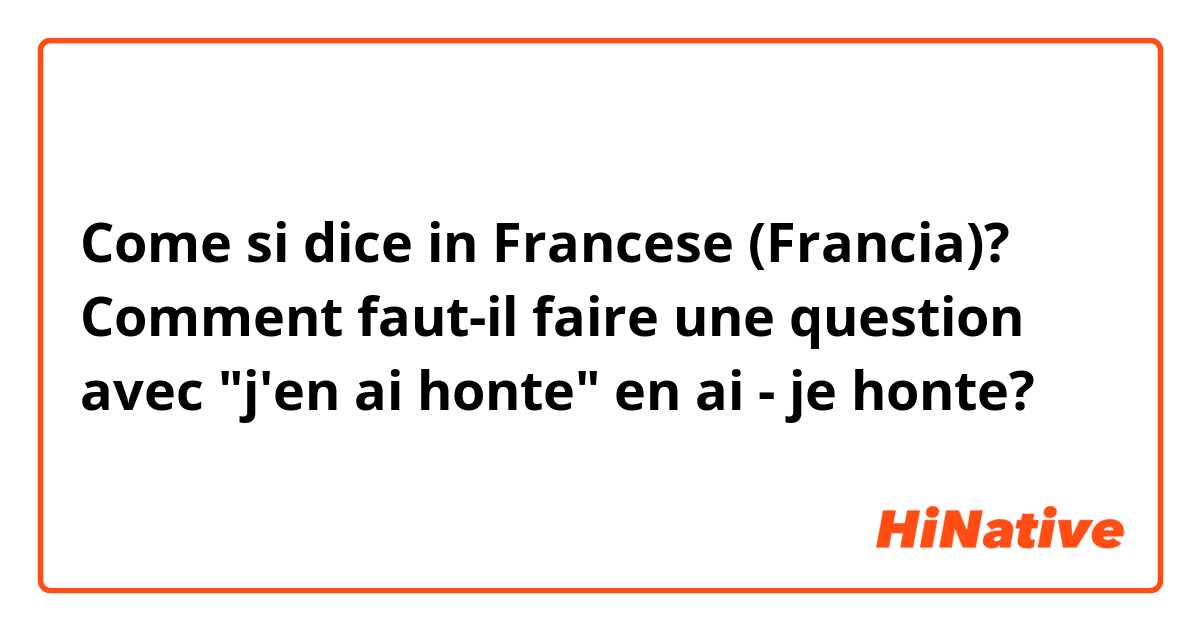 Come si dice in Francese (Francia)? Comment faut-il faire une question avec "j'en ai honte" en ai - je honte?