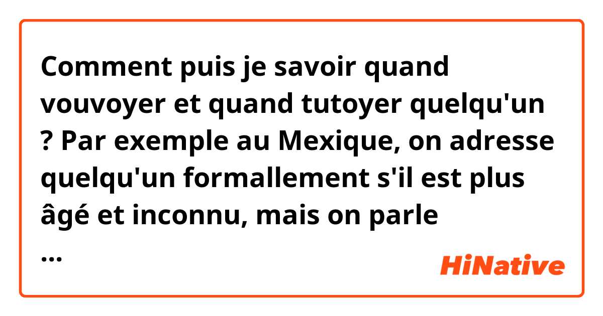 Comment puis je savoir quand vouvoyer et quand tutoyer quelqu'un ? Par exemple au Mexique, on adresse quelqu'un formallement s'il est plus âgé et inconnu, mais on parle informellement avec un inconnu s'il a le même âge ou moins. En France on vouvoyez toute personne même si elles sont plus jeunes ? 