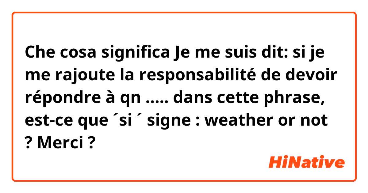 Che cosa significa Je me suis dit: si je me rajoute la responsabilité de devoir répondre à qn ….. 
dans cette phrase, est-ce que ´si ´ signe : weather or not ? 
Merci ?