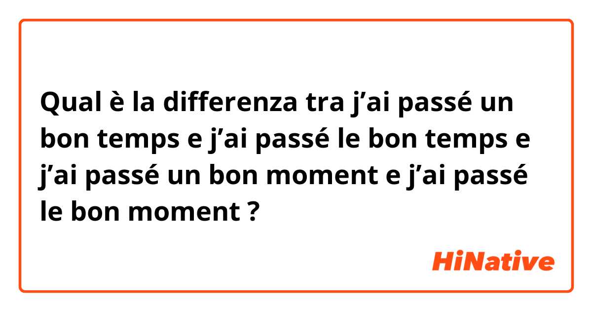 Qual è la differenza tra  j’ai passé un bon temps e j’ai passé le bon temps e j’ai passé un bon moment e j’ai passé le bon moment ?