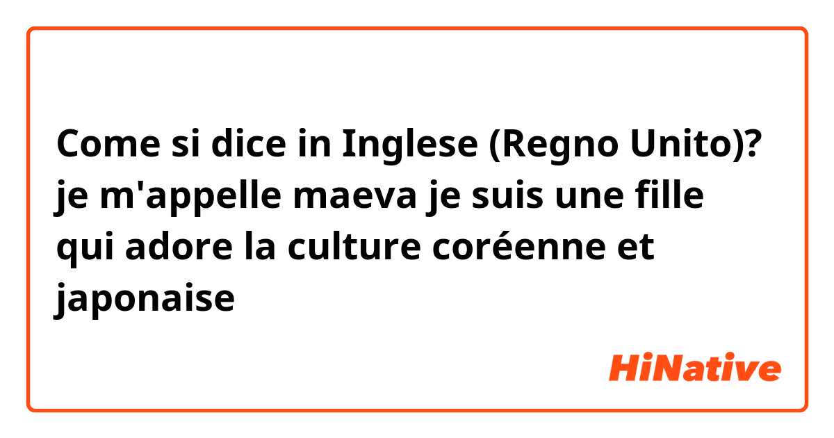 Come si dice in Inglese (Regno Unito)? je m'appelle maeva  je suis une fille qui adore la culture coréenne et japonaise 