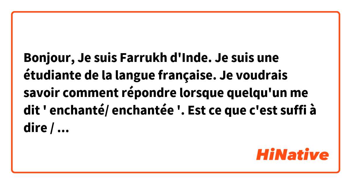 Bonjour,
Je suis Farrukh d'Inde. Je suis une étudiante de la langue française.
Je voudrais savoir comment répondre lorsque quelqu'un me dit ' enchanté/ enchantée '. Est ce que c'est suffi à dire / répondre ' enchanté' où il y a d'autres façons à dire ?
merci en avance.
Farrukh Afreen