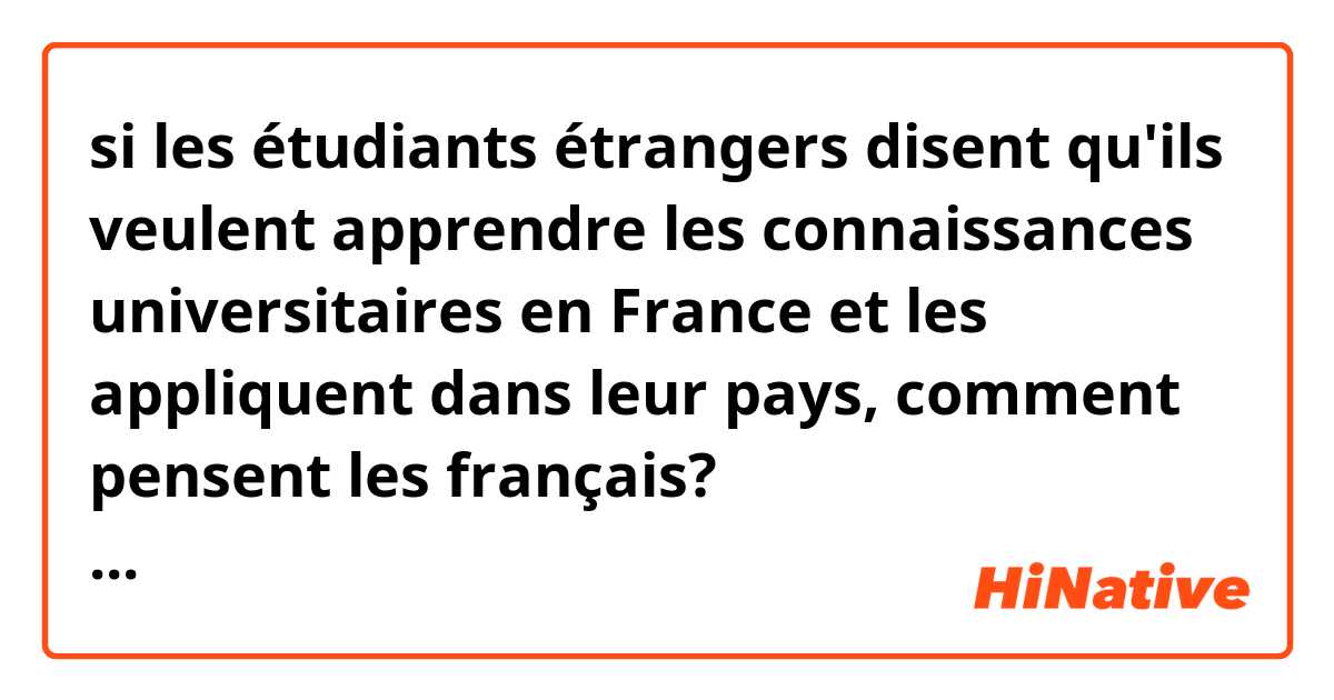 si les étudiants étrangers disent qu'ils veulent apprendre les connaissances universitaires en France et les appliquent dans leur pays, comment pensent les français? 如果有外国学生说要把在法国大学学习知识带回自己的国家，法国人怎么看？