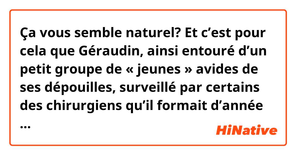 Ça vous semble naturel?
Et c’est pour cela que Géraudin, ainsi entouré d’un petit groupe de « jeunes » avides de ses dépouilles, surveillé par certains des chirurgiens qu’il formait d’année en année, et qui seraient ensuite ses concurrents et ses ennemis, devenait de plus en plus absolu, de plus en plus jaloux de son autorité et de son prestige à mesure qu’il vieillissait. Son inquiétude ombrageuse, sa peur de se voir un jour dépassé par un jeune faisaient autour de lui le vide.
C'est extrait de l'ouvrage, Corps et Âmes. J'ai eu du mal à bien le comprendre. I voudrais savoir si cette forme d'écriture est facile à lire pour vous.