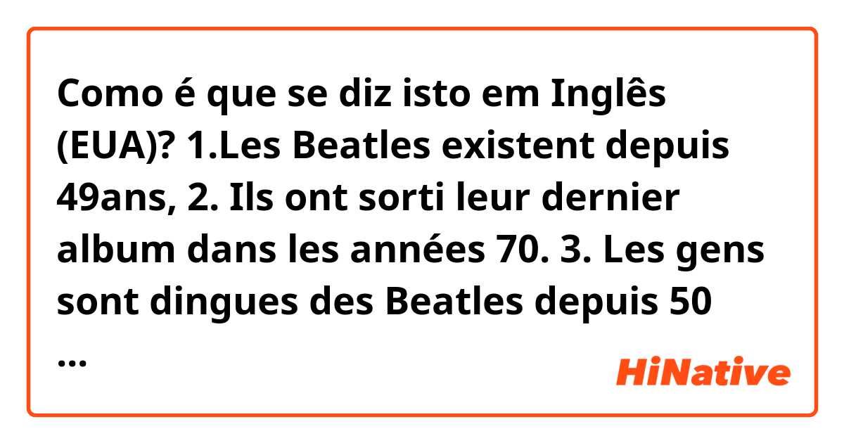 Como é que se diz isto em Inglês (EUA)? 1.Les Beatles existent depuis 49ans, 2. Ils ont sorti leur dernier album dans les années 70. 3. Les gens sont dingues des Beatles depuis 50 ans. 