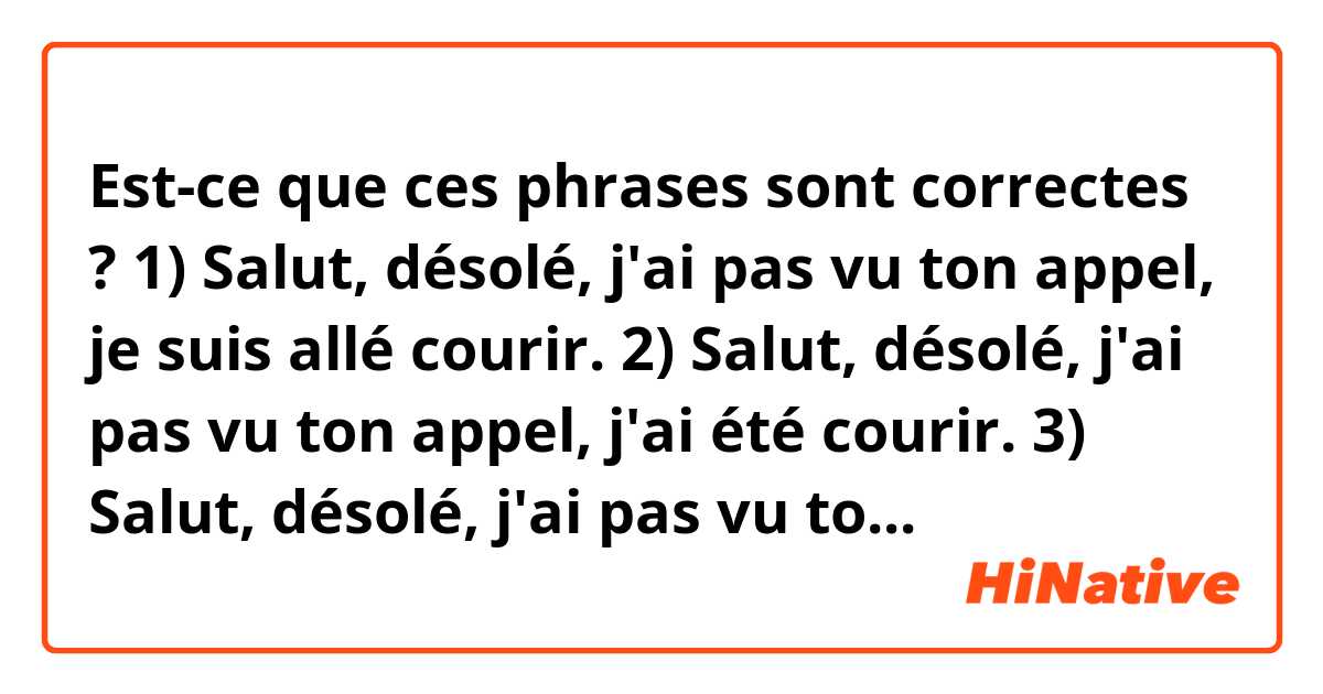 Est-ce que ces phrases sont correctes ?

1) Salut, désolé, j'ai pas vu ton appel, je suis allé courir.
2) Salut, désolé, j'ai pas vu ton appel, j'ai été courir.
3) Salut, désolé, j'ai pas vu ton appel, je viens de rentrer du jogging.