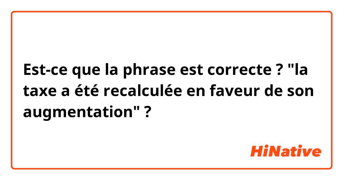 Est-ce que la phrase est correcte ?

"la taxe a été recalculée en faveur de son augmentation" ? 