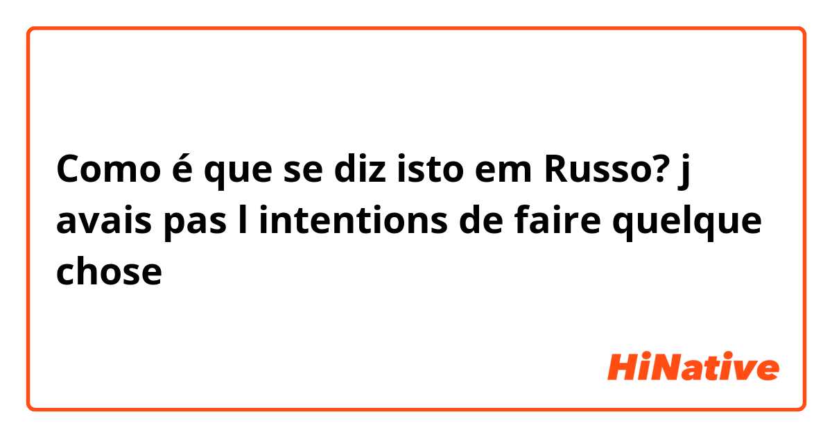 Como é que se diz isto em Russo? j avais pas l intentions de faire quelque chose 