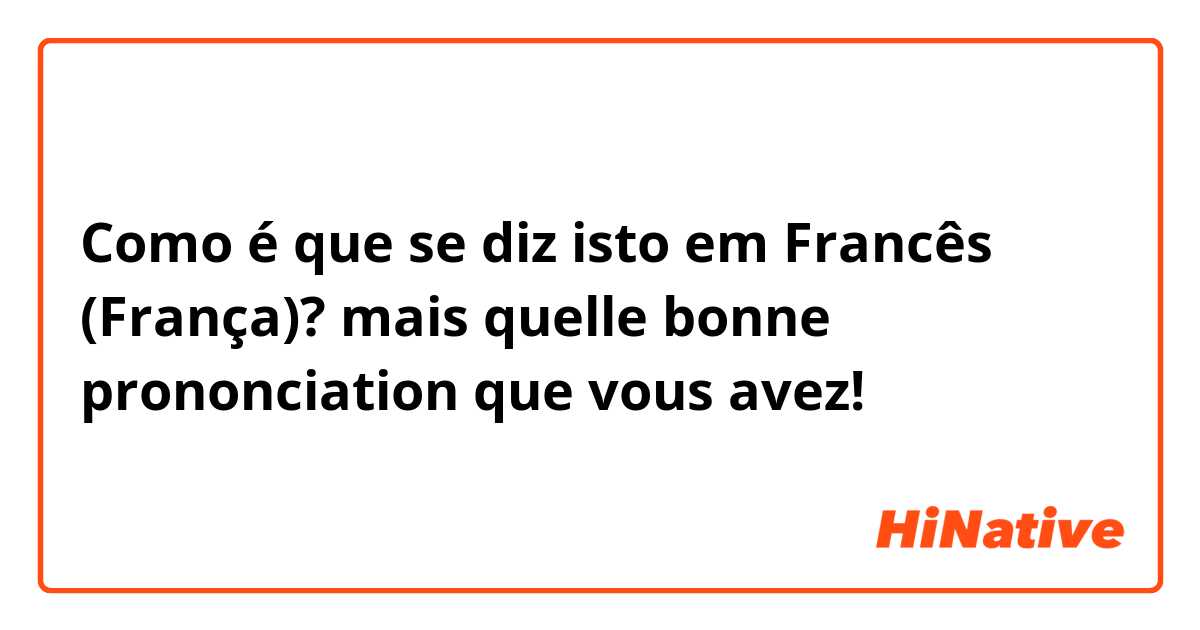 Como é que se diz isto em Francês (França)? mais quelle bonne prononciation que vous avez!