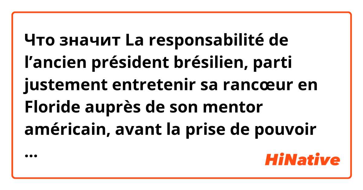 Что значит La responsabilité de l’ancien président brésilien, parti justement entretenir  sa rancœur en Floride auprès de son mentor américain, avant la prise de pouvoir de son successeur, est engagée. ?