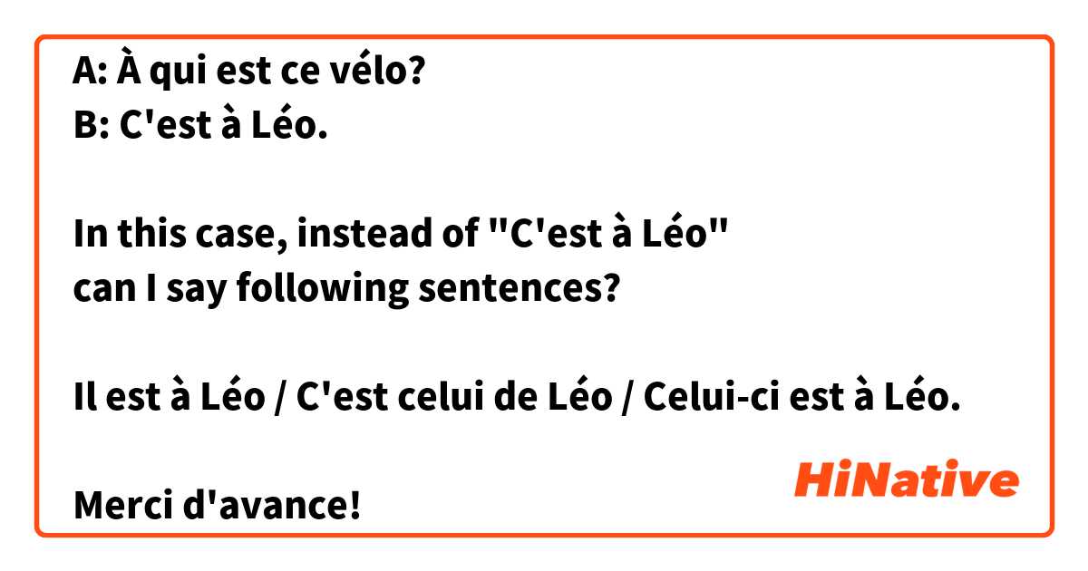 A: À qui est ce vélo?
B: C'est à Léo.

In this case, instead of "C'est à Léo"
can I say following sentences?

Il est à Léo / C'est celui de Léo / Celui-ci est à Léo.

Merci d'avance!