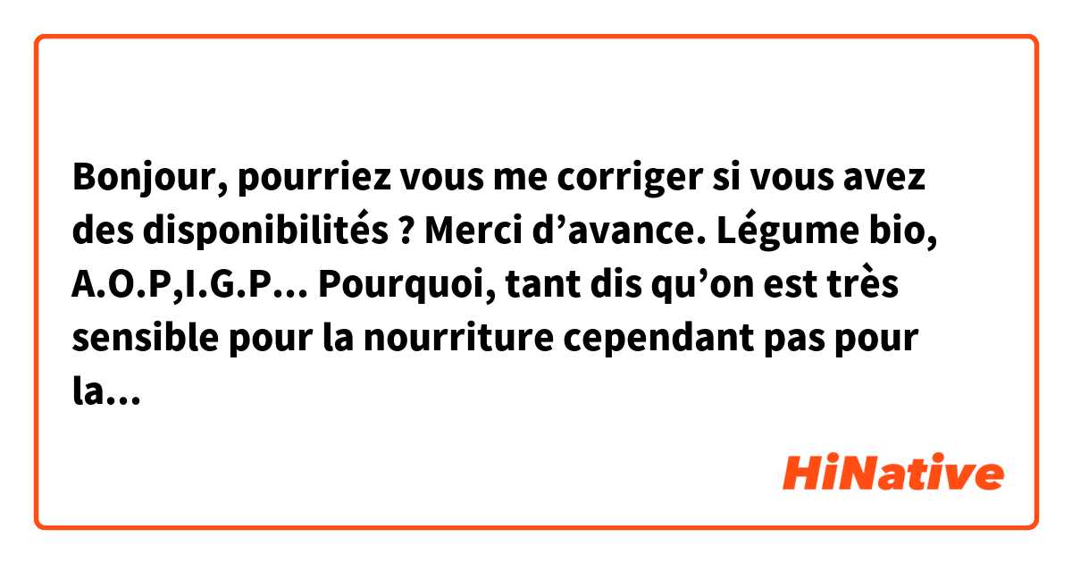 Bonjour, pourriez vous me corriger si vous avez des disponibilités ? Merci d’avance. 

Légume bio, A.O.P,I.G.P... Pourquoi, tant dis qu’on est très sensible pour la nourriture cependant pas pour la parole ? Alors que c’est exactement la même notion, en point d’absorber dans le corps ? Comme notre corps se forme en fonction de la nourriture qu’on mange, nous devons réfléchir notre parole qui influence la personnalité.

Encore, le mercure inépuisable dégouline dans le monde lequel on vit. Même maintenant, on dépasse le poisson qui a les yeux boueux devant quelqu’un. 