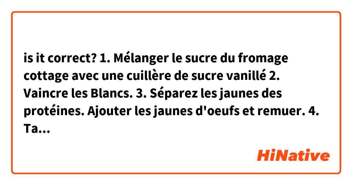 is it correct?
1. Mélanger le sucre du fromage cottage avec une cuillère de sucre vanillé
2. Vaincre les Blancs.
3. Séparez les jaunes des protéines. Ajouter les jaunes d'oeufs et remuer.
4. Tamisez et ajoutez la farine.
5. Mélanger les blancs d'œufs
6. Beurnez dans un moule un râpé et allumez le four à 200 C
7. Versez la pâte dans un pot.
8. Mettre le gâteau au four na 25 min.
9. Disposez le gateau et laissez-la refroidir. 