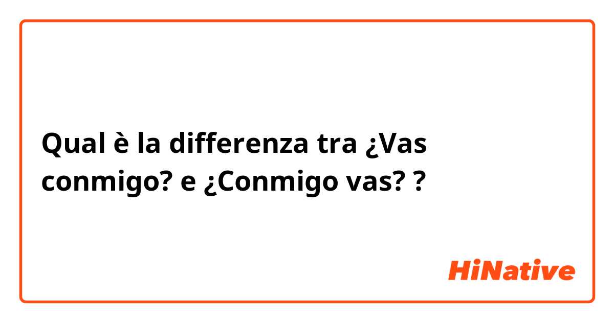 Qual è la differenza tra  ¿Vas conmigo? e ¿Conmigo vas? ?