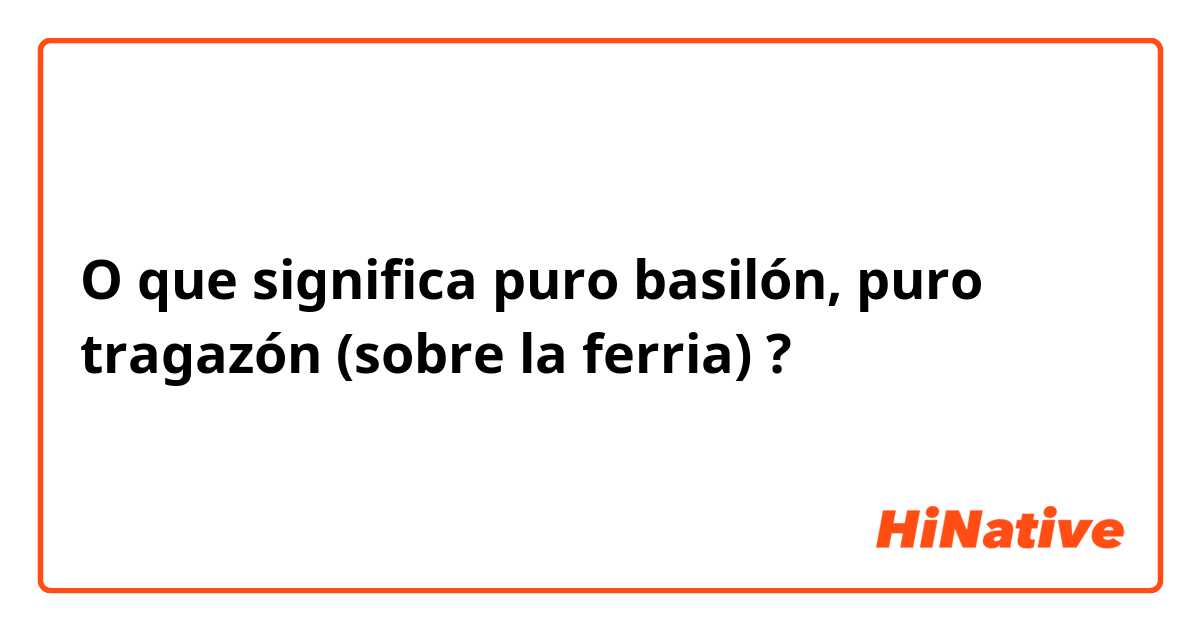 O que significa puro basilón, puro tragazón (sobre la ferria) ?