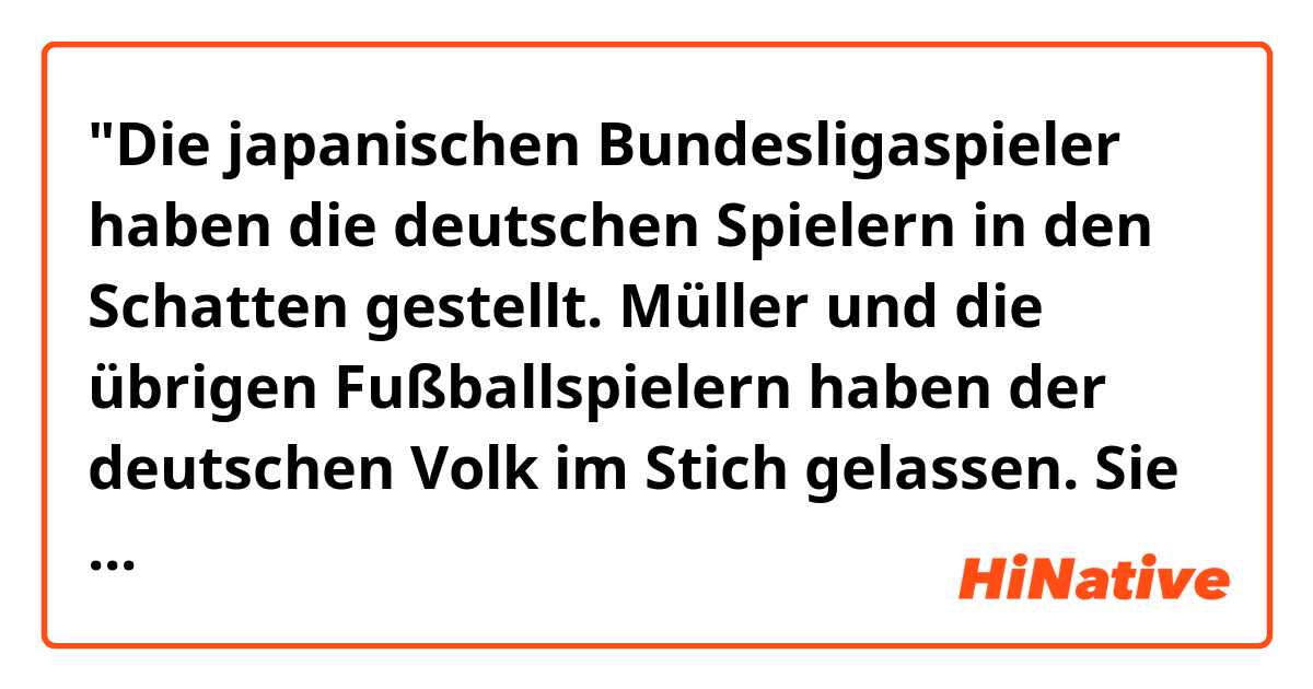 "Die japanischen Bundesligaspieler haben die deutschen Spielern in den Schatten gestellt. Müller und die übrigen Fußballspielern haben der deutschen Volk im Stich gelassen. Sie sind richtig auf die Nase gefallen."
Ist diese Satz richtig ?