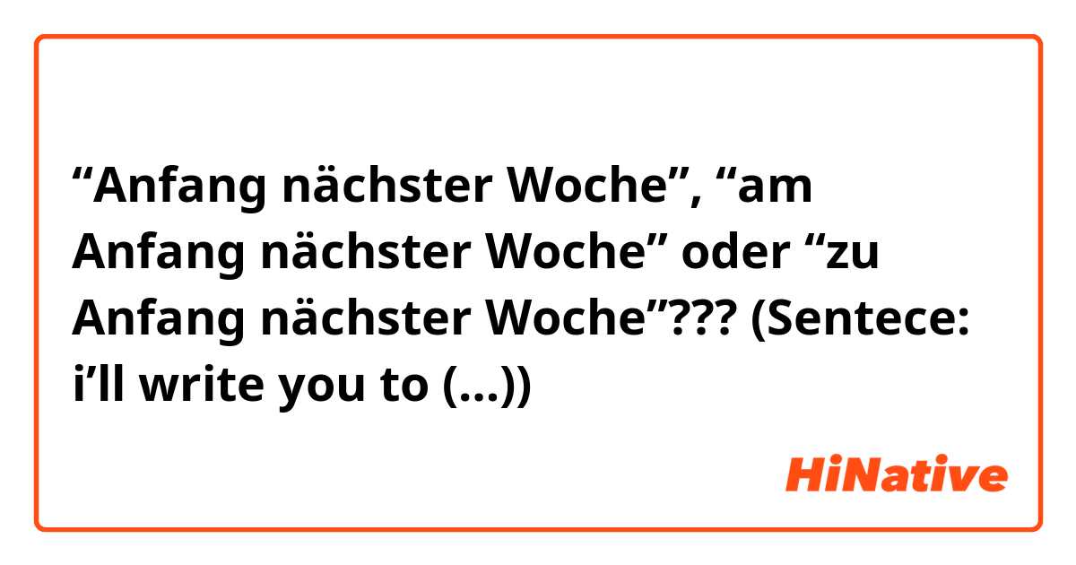 “Anfang nächster Woche”, “am Anfang nächster Woche” oder “zu Anfang nächster Woche”??? (Sentece: i’ll write you to (…))