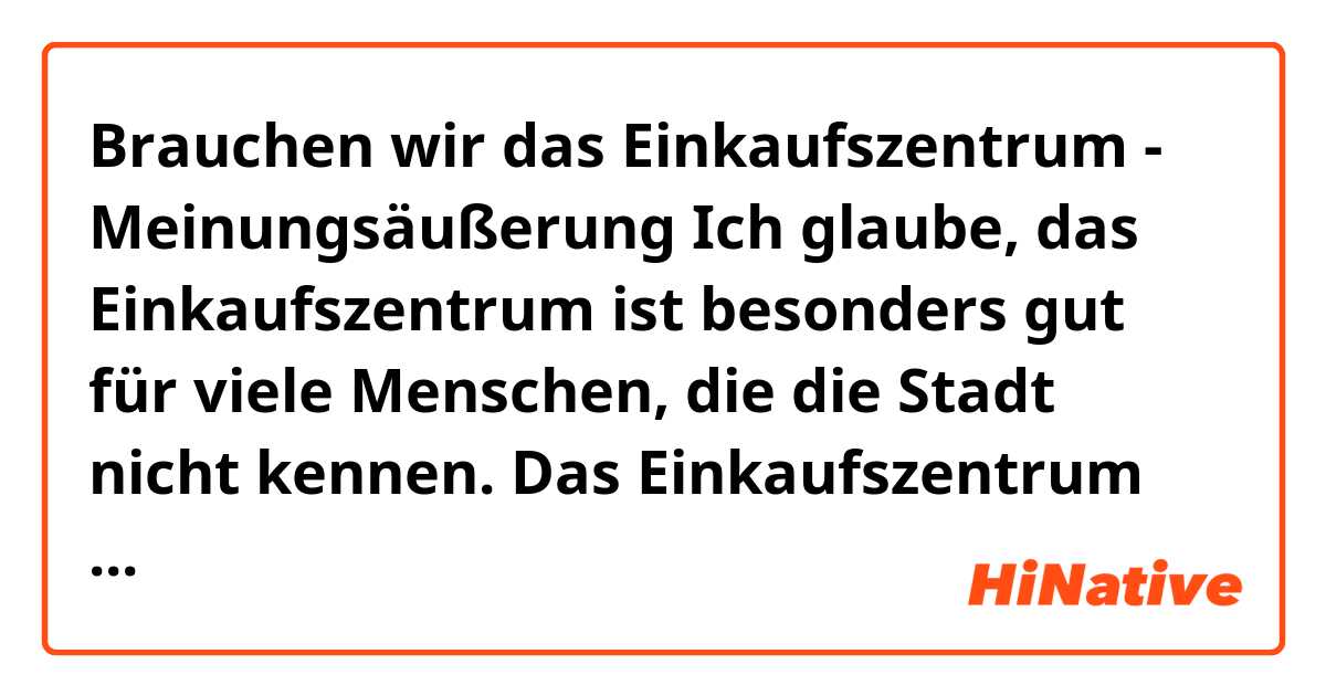 Brauchen wir das Einkaufszentrum - Meinungsäußerung

Ich glaube, das Einkaufszentrum ist besonders gut für viele Menschen, die die Stadt nicht kennen.  Das Einkaufszentrum ist ein einziger Ort, an dem Sie alles finden, was Sie brauchen.  Das Einkaufszentrum ist besonders wichtig für Touristen, oder auf dem Land, wo es viel zu wenige Cafés oder Orte gibt.  Sie können in einem Einkaufszentrum einkaufen, sich treffen oder einen Kaffee trinken.  Außerdem unterscheidet sich das Einkaufszentrum vom Laden darin, dass Sie mit dem Auto möglicherweise Probleme haben, einen Parkplatz zu finden, aber andererseits hat das Einkaufszentrum immer einen Parkplatz.