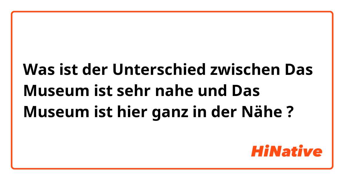 Was ist der Unterschied zwischen Das Museum ist sehr nahe und Das Museum ist hier ganz in der Nähe ?