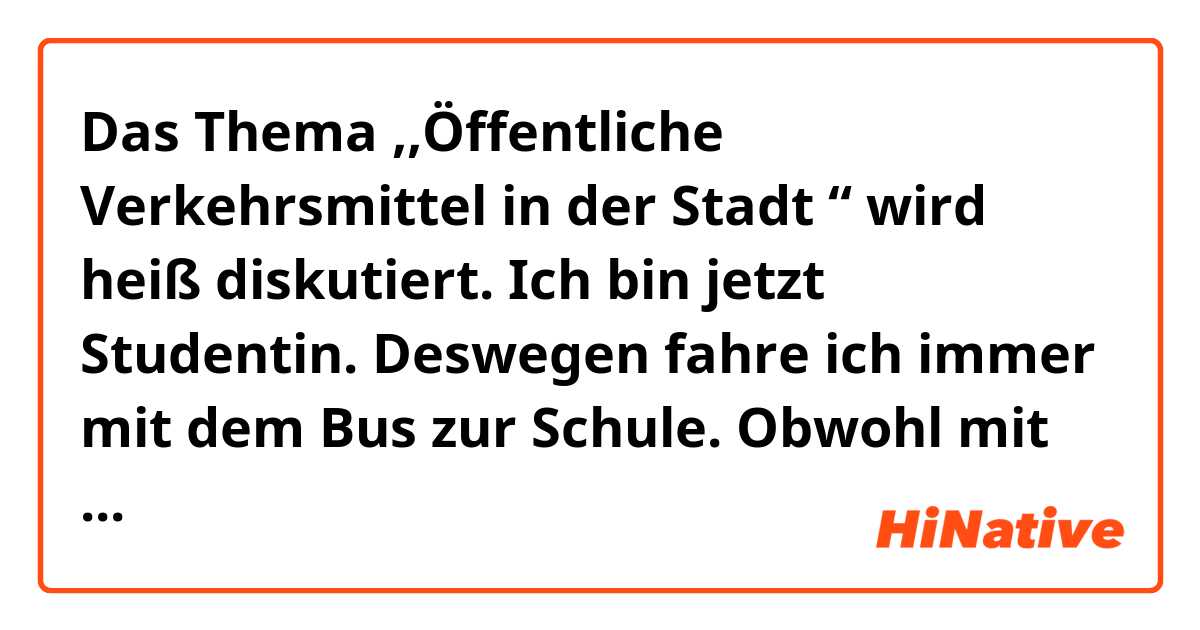 Das Thema ,,Öffentliche Verkehrsmittel in der Stadt “ wird heiß diskutiert. Ich bin jetzt Studentin. Deswegen fahre ich immer mit dem Bus zur Schule. Obwohl mit dem Bus langsamer ist als mit dem Privatfahrzeug. Aber es sind günstig und freundlich für die Umwelt.Ich denke, dass die alternativen Verkehrsmittel in der Stadt man belieben wird. Man kann einfach wie Bus, S-Bahn oder U-Bahn benutzen. Es ist sowohl günstig, als auch praktisch. Abgas reduzieren in die Umwelt. Wenn Leute sich in der Stadt bewegen, können sie mit dem Fahrrad fahren. Heutzutage ist das Fahrrad nicht nur kostengünstigste Verkehrsmittel, für die meisten kürzeren Strecken ist es in der Stadt auch das schnellste.Und es ist umweltfreundlich. In meinem Heimatland fährt man oft mit dem Moped, weil öffentliche Verkehrsmittel noch nicht populär sind.
Aber wenn wir mit den öffentliche Verkehrsmittel fahren, gibt es Vorteile wie Stau, Abgas abbauen.Wir können mehr zum Umwelt schützen. In der Zukunft fahre ich vielleicht privat Fahrzeuge. Obwohl 