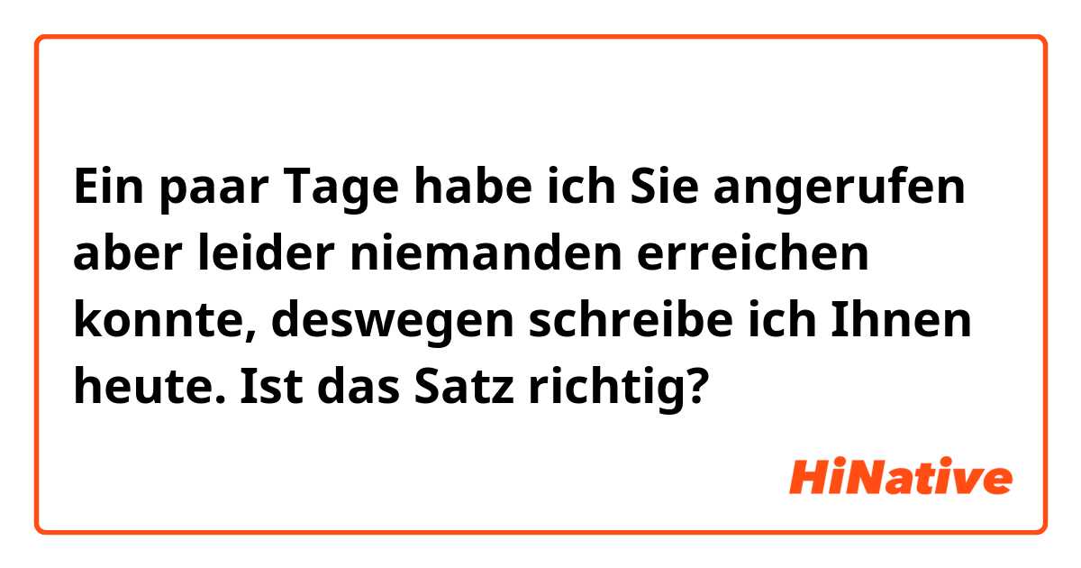 Ein paar Tage habe ich Sie angerufen aber leider niemanden erreichen konnte, deswegen schreibe ich Ihnen heute.


Ist das Satz richtig?