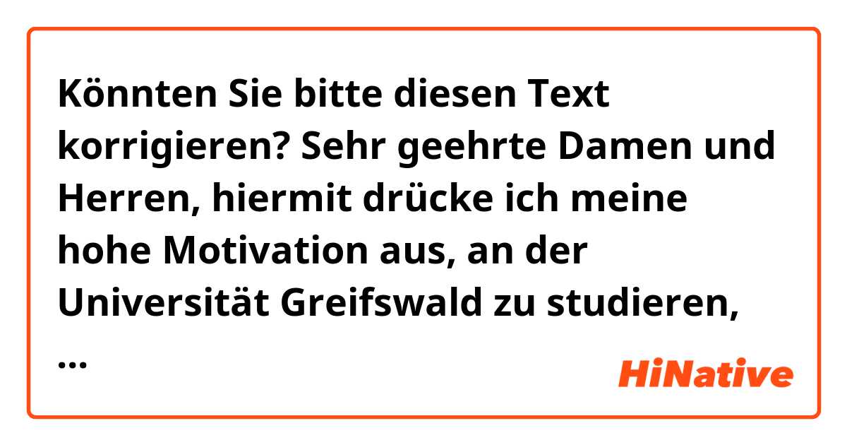 Könnten Sie bitte diesen Text korrigieren?
Sehr geehrte Damen und Herren,
hiermit drücke ich meine hohe Motivation aus, an der Universität Greifswald zu studieren, aufgrund ihrer Internationalität und ihrer herausragenden Professoren wie Professorin Susanne Soretz, mit der wir bereits gemeinsam Artikel veröffentlicht haben. Die Professoren dieser Universität sind sehr sachkundig und berühmt in den Bereichen, die mit meiner Forschung zusammenhängen. Diese Studienmöglichkeit wird mir helfen, nicht nur meine akademischen Ziele, sondern auch meine beruflichen Ziele zu erreichen.
….