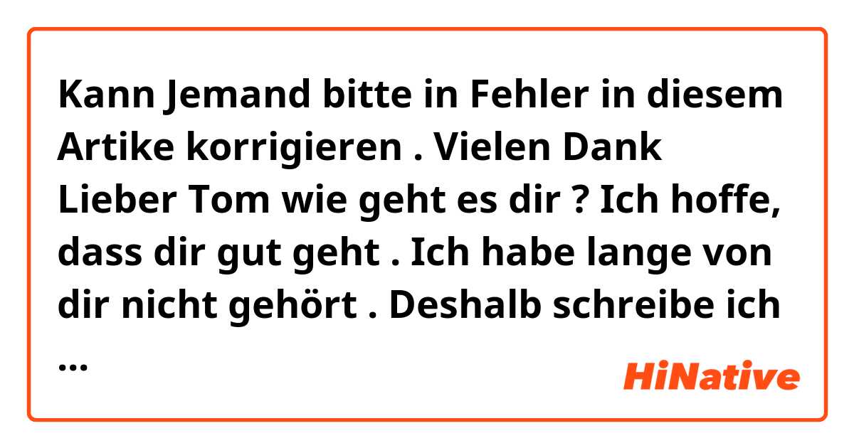 Kann Jemand bitte in Fehler in diesem Artike korrigieren . Vielen Dank 

Lieber Tom 
wie geht es dir ? Ich hoffe, dass dir gut geht . Ich habe lange von dir nicht gehört . Deshalb schreibe ich dir heute . Ich habe eine wunderbar Nachricht : Gestern habe ich in einem Einkaufszentrum zufällig einen Fussballspieler meiner Lieblingsmannschaft gesehen . 
Es ist nämlich so , Ich habe gestern wegen eine Termin mit dem Auto nach München gefahren . Danach bin ich zum Einkaufszentrum gegangen . Hier habe ich ein LieblingsClub gesehen . Ich freue mich darüber . Weil ich sie seit viele Jahren auf dem Fernsehen gesehen habe . Ich finde sie sehr toll . Gibt es einen Lieblingsfussballspieler wie Michael Bllack . Er spielt am besten für München-Club  . Ich finde ihn sehr toll . Ich weisse, dass am 7.Juli ein Fussballspile München und Berlin stattfinden . Möchtest du mit mir gehen um zu sehen ? 
Ich warte auf deine Antwort 
Viele Grüsse ...
...................