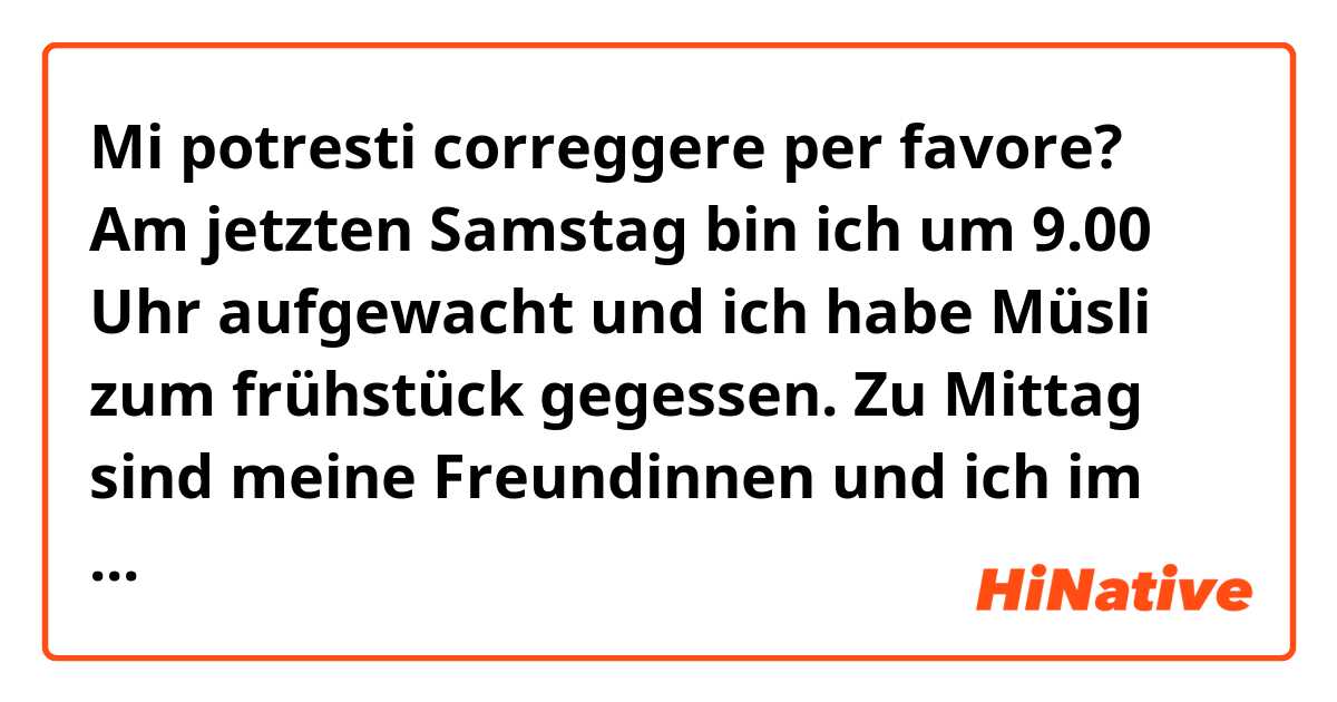 Mi potresti correggere per favore?



Am jetzten Samstag bin ich um 9.00 Uhr aufgewacht und ich habe Müsli zum frühstück  gegessen.
Zu Mittag sind meine Freundinnen und ich im Zentrum gegangen, weil das Wetter sonnig und schön war.
Wir haben bei McDonalds gegessen.
Am Nachmittag schlenderten wir durch die Geschäfte.
Meine Mutter hat mich um 16.00 angerufen.
Sie gesagt , dass ich zu Hause gegangen. Als ich nach Hause kam ich habe mein Mutter beim kochen geholfen.
Zu Abend meine Familie und ich haben die Pizza gegessen und dann wir haben einen Krimi gesehen