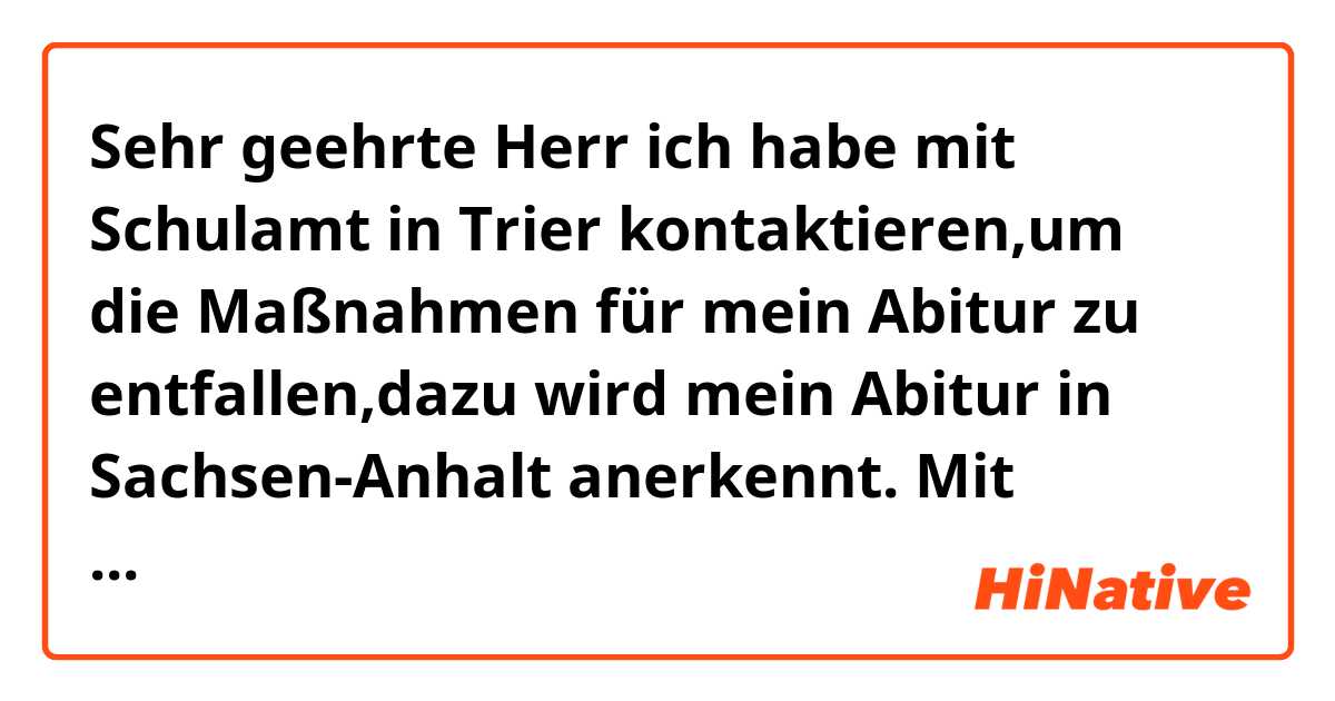 Sehr geehrte Herr 

ich habe mit Schulamt in Trier kontaktieren,um die Maßnahmen für mein Abitur zu entfallen,dazu wird mein Abitur in Sachsen-Anhalt anerkennt.

Mit freundlichen Grüßen 

Korrigieren Sie mir bitte den Text 