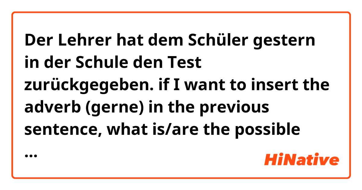 Der Lehrer hat dem Schüler gestern in der Schule den Test zurückgegeben.

if I want to insert the adverb (gerne) in the previous sentence, what is/are the possible position/s for this word in the sentence ?!