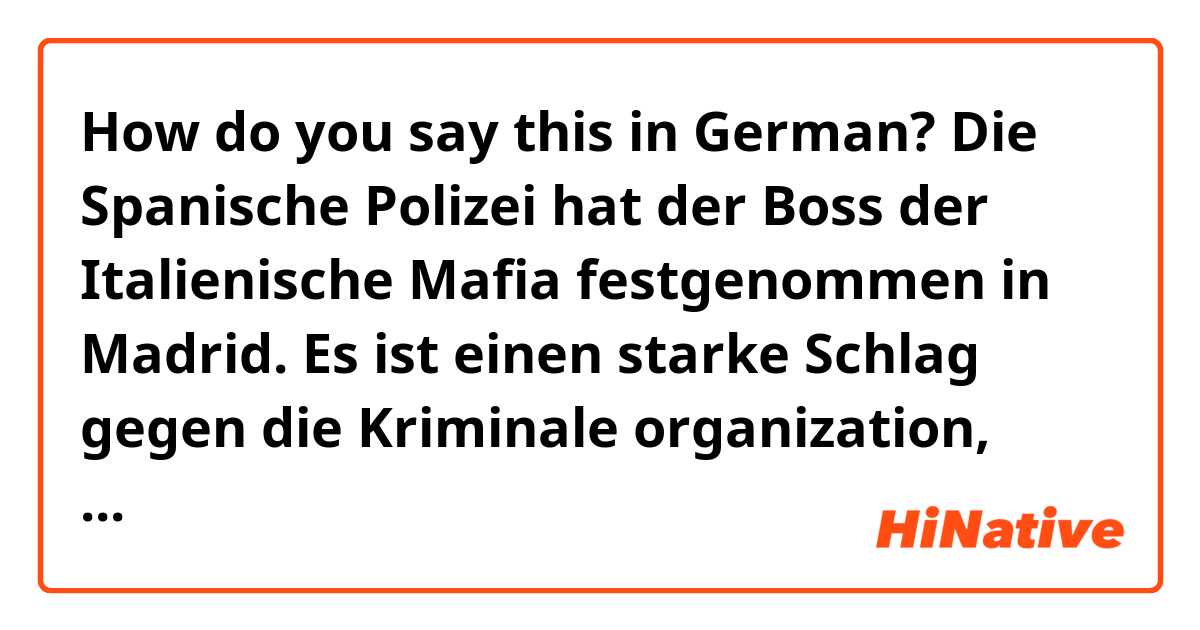 How do you say this in German? Die Spanische Polizei hat der Boss der Italienische Mafia festgenommen in Madrid. Es ist einen starke Schlag gegen die Kriminale organization, weil dieser Mann als “Boss der Bösser” gilt. 