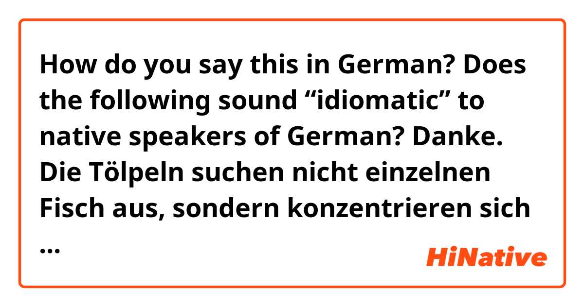How do you say this in German? Does the following sound “idiomatic” to native speakers of German? Danke.


Die Tölpeln suchen nicht einzelnen Fisch aus, sondern konzentrieren sich eher auf große Fischschwärme, die nahe an der Oberfläche rankommen.