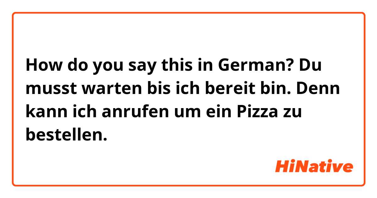 How do you say this in German? Du musst warten bis ich bereit bin. Denn kann ich anrufen um ein Pizza zu bestellen.