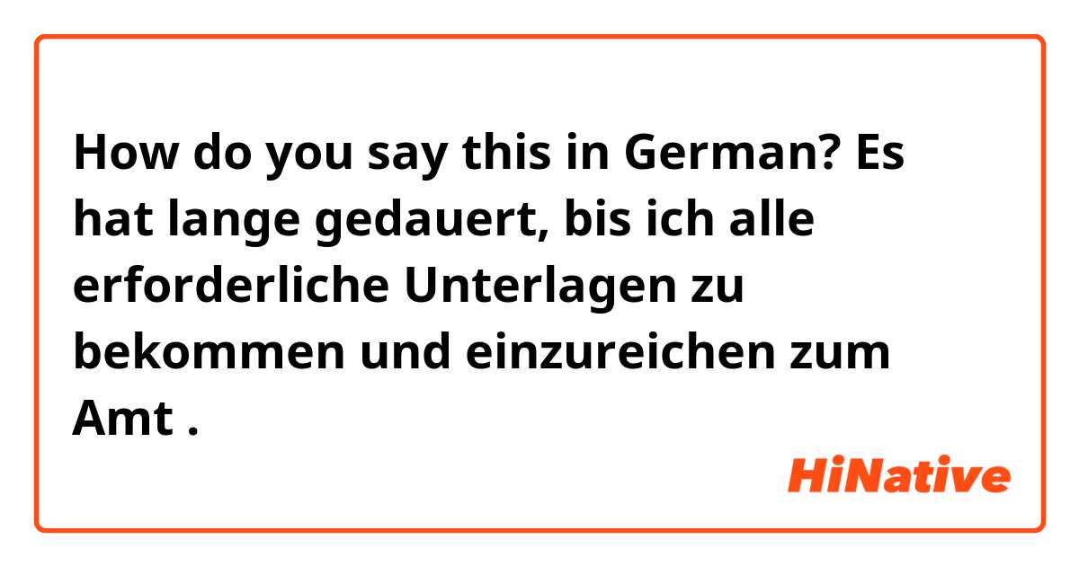 How do you say this in German? Es hat lange gedauert, bis ich alle erforderliche Unterlagen zu bekommen und einzureichen zum Amt .